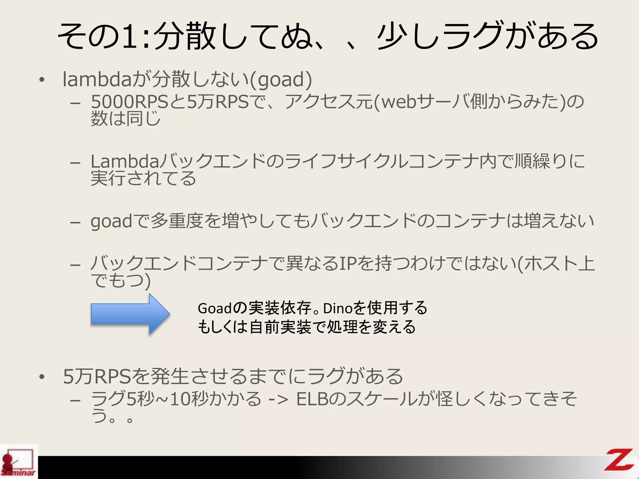 その1:分散してぬ、、少しラグがある
• lambdaが分散しない(goad)
– 5000RPSと5万RPSで、アクセス元(webサーバ側からみた)の
数は同じ
– Lambdaバックエンドのライフサイクルコンテナ内で順繰りに
実行されてる
– goadで多重度を増やしてもバックエンドのコンテナは増えない
– バックエンドコンテナで異なるIPを持つわけではない(ホスト上
でもつ)
Goadの実装依存。Dinoを使用する
もしくは自前実装で処理を変える
• 5万RPSを発生させるまでにラグがある
– ラグ5秒~10秒かかる -> ELBのスケールが怪しくなってきそ
う。。
 