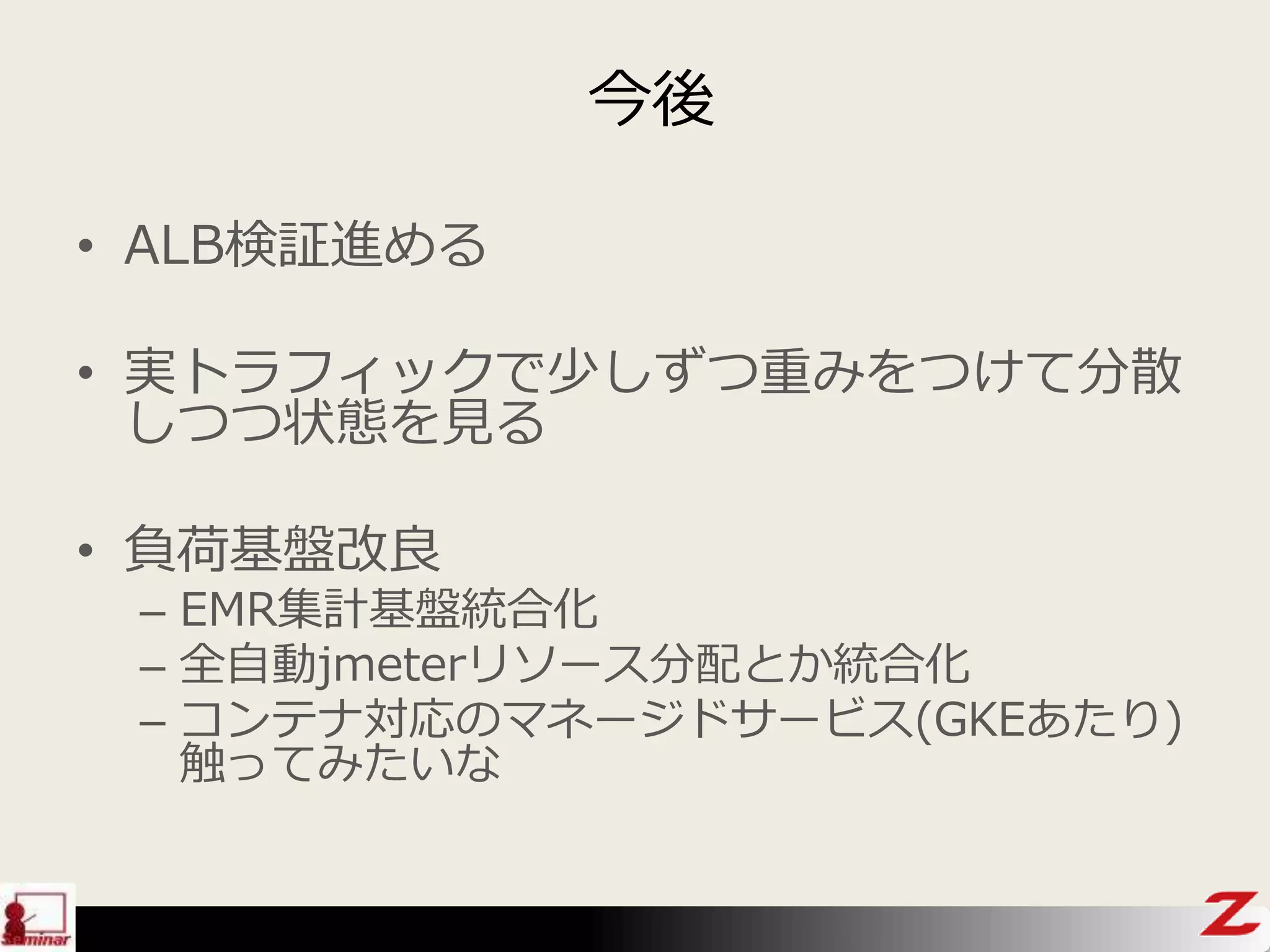 今後
• ALB検証進める
• 実トラフィックで少しずつ重みをつけて分散
しつつ状態を見る
• 負荷基盤改良
– EMR集計基盤統合化
– 全自動jmeterリソース分配とか統合化
– コンテナ対応のマネージドサービス(GKEあたり)
触ってみたいな
 