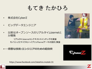 もてき たかひろ
• 株式会社CyberZ
• ビッグデータエンジニア
• 以前はオープンソースのリアルタイムkernelと
か開発
リアルタイムkernelコンテキストスイッチングの実装
モノリシック/マイクロ/ハイブリッドkernelアーキの設計/実装
• 得意な技術:エンジニアのための超自炊
https://www.facebook.com/takahiro.moteki.31
 