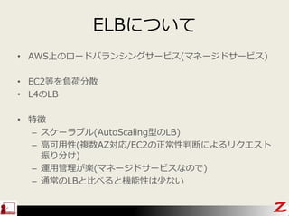ELBについて
• AWS上のロードバランシングサービス(マネージドサービス)
• EC2等を負荷分散
• L4のLB
• 特徴
– スケーラブル(AutoScaling型のLB)
– 高可用性(複数AZ対応/EC2の正常性判断によるリクエスト
振り分け)
– 運用管理が楽(マネージドサービスなので)
– 通常のLBと比べると機能性は少ない
 