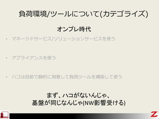 負荷環境/ツールについて(カテゴライズ)
• マネージドサービス/ソリューションサービスを使う
• アプライアンスを使う
• ハコは自前で静的に用意して負荷ツールを構築して使う
オンプレ時代
まず、ハコがないんじゃ、
基盤が同じなんじゃ(NW影響受ける)
 