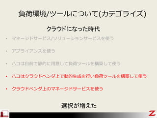 • マネージドサービス/ソリューションサービスを使う
• アプライアンスを使う
• ハコは自前で静的に用意して負荷ツールを構築して使う
• ハコはクラウドベンダ上で動的生成を行い負荷ツールを構築して使う
• クラウドベンダ上のマネージドサービスを使う
クラウドになった時代
選択が増えた
負荷環境/ツールについて(カテゴライズ)
 