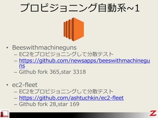 プロビジョニング自動系~1
• Beeswithmachineguns
– EC2をプロビジョニングして分散テスト
– https://github.com/newsapps/beeswithmachinegu
ns
– Github fork 365,star 3318
• ec2-fleet
– EC2をプロビジョニングして分散テスト
– https://github.com/ashtuchkin/ec2-fleet
– Github fork 28,star 169
 