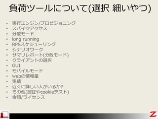負荷ツールについて(選択 細いやつ)
• 実行エンジン/プロビジョニング
• スパイクアクセス
• 分散モード
• long running
• RPSスケジューリング
• シナリオワーク
• サマリレポート(分散モード)
• クライアントの選択
• GUI
• モバイルモード
• webの情報量
• 実績
• 近くに詳しい人がいるか?
• その他(認証やcookieテスト)
• 金額/ライセンス
 
