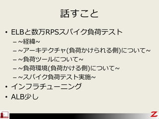 話すこと
• ELBと数万RPSスパイク負荷テスト
– ~経緯~
– ~アーキテクチャ(負荷かけられる側)について~
– ~負荷ツールについて~
– ~負荷環境(負荷かける側)について~
– ~スパイク負荷テスト実施~
• インフラチューニング
• ALB少し
 