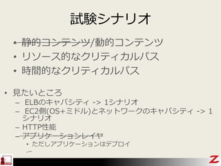 試験シナリオ
• 見たいところ
– ELBのキャパシティ -> 1シナリオ
– EC2側(OS+ミドル)とネットワークのキャパシティ -> 1
シナリオ
– HTTP性能
– アプリケーションレイヤ
• ただしアプリケーションはデプロイ
• 静的コンテンツ/動的コンテンツ
• リソース的なクリティカルパス
• 時間的なクリティカルパス
 