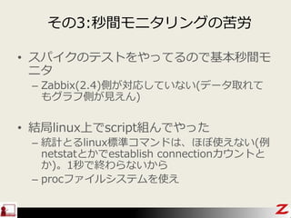 その3:秒間モニタリングの苦労
• スパイクのテストをやってるので基本秒間モ
ニタ
– Zabbix(2.4)側が対応していない(データ取れて
もグラフ側が見えん)
• 結局linux上でscript組んでやった
– 統計とるlinux標準コマンドは、ほぼ使えない(例
netstatとかでestablish connectionカウントと
か)。1秒で終わらないから
– procファイルシステムを使え
 