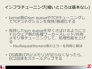 インフラチューニング(細いところは基本なし)
• kernel側のsyn queueやTCPチューニングし
てTCPコネクションを保持/最適化する
• 保持したsyn queueを早くさばけるようにミ
ドルウェア側の各種ワーカースレッド/共有
メモリ等チューニングして、処理性能を上げ
る
– MaxRequestWorkers等のエラーを同時に解決
• OS資源(CPU/メモリ)が足らなくなったら、
EC2自体をスケールアップする
 