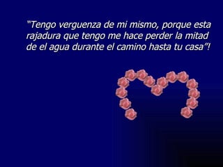 “ Tengo verguenza de mi mismo, porque esta rajadura que tengo me hace perder la mitad de el agua durante el camino hasta tu casa”! 