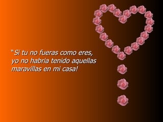 “ Si tu no fueras como eres, yo no habria tenido aquellas maravillas en mi casa! 