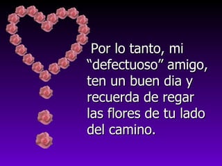 Por lo tanto, mi “defectuoso” amigo, ten un buen dia y recuerda de regar las flores de tu lado del camino. 