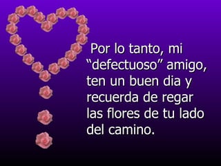 Por lo tanto, mi “defectuoso” amigo, ten un buen dia y recuerda de regar las flores de tu lado del camino. 