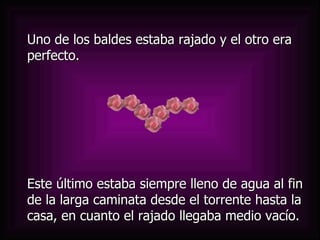 Este último estaba siempre lleno de agua al fin de la larga caminata desde el torrente hasta la casa, en cuanto el rajado llegaba medio vacío. Uno de los baldes estaba rajado y el otro era perfecto.  