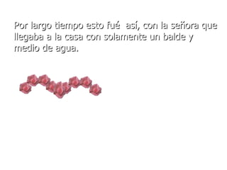 Por largo tiempo esto fué  así, con la señora que llegaba a la casa con solamente un balde y medio de agua. 