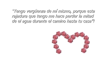 “ Tengo vergüenza de mí mismo, porque esta rajadura que tengo me hace perder la mitad de el agua durante el camino hasta tu casa”! 