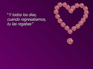 “Y todos los dias,
cuando regresabamos,
tu las regabas”
 