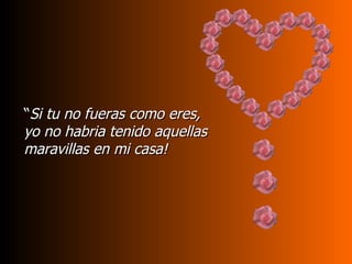 “Si tu no fueras como eres,
yo no habria tenido aquellas
maravillas en mi casa!
 