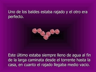 Uno de los baldes estaba rajado y el otro era
perfecto.




Este último estaba siempre lleno de agua al fin
de la larga caminata desde el torrente hasta la
casa, en cuanto el rajado llegaba medio vacio.
 
