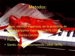 Metodos:



• Ruso: método Vaganova, de la profesora de
  ballet Agrippina Vaganova (1879-1951).
• Italiano: Enrico Cecchetii.
• Francés.
• Danés: August Bournonville (1805-1879).
 