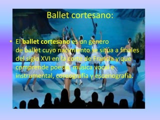 Ballet cortesano:

• El ballet cortesano es un género
  de ballet cuyo nacimiento se sitúa a finales
  del siglo XVI en la corte de Francia y que
  comprende poesía, música vocal e
  instrumental, coreografía y escenografía.
 
