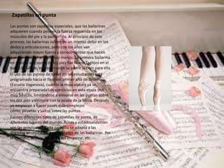 Zapatillas en punta
Las puntas son zapatillas especiales, que las bailarinas
adquieren cuando poseen la fuerza requerida en los
músculos del pie y la pantorrilla. Al principio de este
proceso, las bailarinas sufren de un intenso dolor en los
dedos y articulaciones, pero con los años van
adquiriendo mayor fuerza y conocimientos que hacen
que sus pies sufran cada vez menos. La primera bailarina
en subirse a la punta de los pies fue Marie Taglioni en el
ballet La Sílfide, en esa ocasión su padre la creo para ella.
El uso de las puntas de ballet en las estudiantes está
programado hacia el final del primer año de ballet
(Escuela Vaganova), cuando la musculatura ya se
encuentra preparada[Los ejercicios en esta etapa son
muy básicos, limitándose a elevarse en las puntas sobre
los dos pies y siempre con la ayuda de la barra. Después
ya empiezan a hacer pasos más complejos
como, piruetas y saltos sobre las puntas.
Existen diferentes tipos de zapatillas de punta, de
diferentes lugares del mundo. Rusas y estadounidenses
son las principales. Cada zapatilla se adapta a las
distintas necesidades y capacidades de las bailarinas. Por
el ejemplo, el arco, la fuerza del empeine, etc.
 