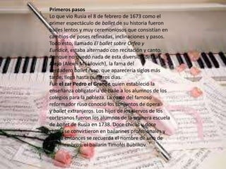 Primeros pasos
Lo que vio Rusia el 8 de febrero de 1673 como el
primer espectáculo de ballet de su historia fueron
bailes lentos y muy ceremoniosos que consistían en
cambios de poses refinadas, inclinaciones y pasos.
Todo esto, llamado El ballet sobre Orfeo y
Eurídice, estaba alternado con recitación y canto.
Aunque no quedó nada de esta diversión del zar
Alejo (Alexéi Mijáilovich), la fama del
verdadero ballet ruso, que aparecería siglos más
tarde, llega hasta nuestros días.
Fue el zar Pedro el Grande quien estableció la
enseñanza obligatoria de baile a los alumnos de los
colegios para la nobleza. La corte del famoso
reformador ruso conoció los conjuntos de ópera
y ballet extranjeros. Los hijos de los siervos de los
cortesanos fueron los alumnos de la primera escuela
de ballet de Rusia en 1738. Doce chicos y doce
chicas se convirtieron en bailarines profesionales y
desde entonces se recuerda el nombre de uno de
sus miembros, el bailarín Timoféi Búblikov.
 