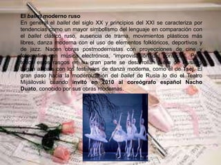 El ballet moderno ruso
En general el ballet del siglo XX y principios del XXI se caracteriza por
tendencias como un mayor simbolismo del lenguaje en comparación con
el ballet clásico ruso, ausencia de trama, movimientos plásticos más
libres, danza moderna con el uso de elementos folklóricos, deportivos y
de jazz. Nacen obras postmodernistas con proyecciones de cine y
fotografía, con música electrónica, “improvisación del contacto”. Pero
todos estos rasgos en su gran parte se desarrollan fuera de Rusia y
llegan al país con los festivales de danza moderna, como el de Tsej. El
gran paso hacia la modernización del ballet de Rusia lo dio el Teatro
Mijáilovski cuando invitó en 2010 al coreógrafo español Nacho
Duato, conocido por sus obras modernas.
 