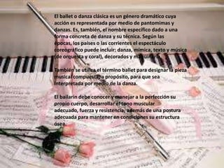 El ballet o danza clásica es un género dramático cuya
acción es representada por medio de pantomimas y
danzas. Es, también, el nombre específico dado a una
forma concreta de danza y su técnica. Según las
épocas, los países o las corrientes el espectáculo
coreográfico puede incluir: danza, mímica, texto y música
(de orquesta y coral), decorados y maquinaria.

También se utiliza el término ballet para designar la pieza
musical compuesta, a propósito, para que sea
interpretada por medio de la danza.

El bailarín debe conocer y manejar a la perfección su
propio cuerpo, desarrollar el tono muscular
adecuado, fuerza y resistencia, además de una postura
adecuada para mantener en condiciones su estructura
ósea.
 