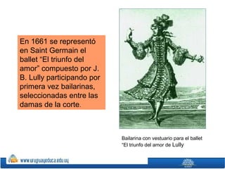 En 1661 se representó
en Saint Germain el
ballet “El triunfo del
amor” compuesto por J.
B. Lully participando por
primera vez bailarinas,
seleccionadas entre las
damas de la corte.

Bailarina con vestuario para el ballet
“El triunfo del amor de Lully

 