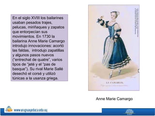 En el siglo XVIII los bailarines
usaban pesados trajes,
pelucas, miriñaques y zapatos
que entorpecían sus
movimientos. En 1730 la
bailarina Anne Marie Camargo
introdujo innovaciones: acortó
las faldas, introdujo zapatillas
y algunos pasos nuevos
(“entrechat de quatre”, varios
tipos de “jeté y el “pas de
basque”). Su rival Marie Sallé
desechó el corsé y utilizó
túnicas a la usanza griega.

Anne Marie Camargo

 