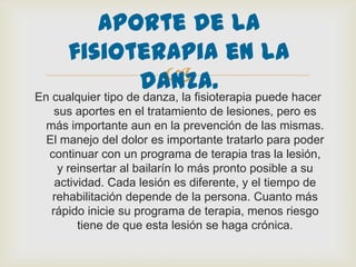 
En cualquier tipo de danza, la fisioterapia puede hacer
sus aportes en el tratamiento de lesiones, pero es
más importante aun en la prevención de las mismas.
El manejo del dolor es importante tratarlo para poder
continuar con un programa de terapia tras la lesión,
y reinsertar al bailarín lo más pronto posible a su
actividad. Cada lesión es diferente, y el tiempo de
rehabilitación depende de la persona. Cuanto más
rápido inicie su programa de terapia, menos riesgo
tiene de que esta lesión se haga crónica.
Aporte de la
fisioterapia en la
danza.
 