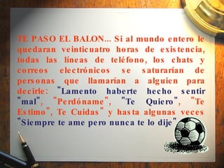 TE PASO EL BALON... Si al mundo entero le quedaran veinticuatro horas de existencia, todas las líneas de teléfono, los chats y correos electrónicos se saturarían de personas que llamarían a alguien para decirle:  "Lamento haberte hecho sentir "mal" , "Perdóname",  "Te Quiero" , "Te Estimo", Te Cuidas" y hasta algunas veces  "Siempre te ame pero nunca te lo dije" .  