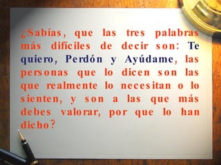 ¿Sabías, que las tres palabras más difíciles de decir son:  Te quiero, Perdón y Ayúdame , las personas que lo dicen son las que realmente lo necesitan o lo sienten, y son a las que más debes valorar, por que lo han dicho?   