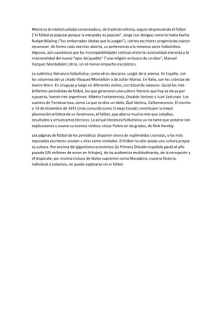 Mientras la intelectualidad conservadora, de tradición elitista, seguía despreciando el fútbol
("el fútbol es popular porque la estupidez es popular", Jorge Luis Borges) como lo había hecho
RudyardKipling ("los embarrados idiotas que lo juegan"), ciertos escritores progresistas osaron
reconocer, de forma cada vez más abierta, su pertenencia a la inmensa secta futbolística.
Algunos, aún cautelosos por las incompatibilidades teóricas entre la racionalidad marxista y la
irracionalidad del nuevo "opio del pueblo" ("una religión en busca de un dios", Manuel
Vázquez Montalbán); otros, sin el menor empacho escolástico.
La auténtica literatura futbolística, como otros descaros, surgió de la prensa. En España, con
las columnas del ya citado Vázquez Montalbán o de Julián Marías. En Italia, con las crónicas de
Gianni Brera. En Uruguay y luego en diferentes exilios, con Eduardo Galeano. Quizá los más
brillantes periodistas de fútbol, los que generaron una cultura literaria que hoy se da ya por
supuesta, fueron tres argentinos: Alberto Fontanarrosa, Osvaldo Soriano y Juan Sasturain. Los
cuentos de Fontanarrosa, como Lo que se dice un ídolo, Qué lástima, Cattamarancio, El monito
o 19 de diciembre de 1971 (más conocido como El viejo Casale) constituyen la mejor
plasmación artística de un fenómeno, el fútbol, que abarca mucho más que estadios,
resultados y virtuosismos técnicos. La actual literatura futbolística ya no tiene que andarse con
explicaciones y asume su esencia mística: véase Fiebre en las gradas, de Nick Hornby.
Las páginas de fútbol de los periódicos disponen ahora de espléndidos cronistas, y los más
reputados escritores acuden a ellas como invitados. El fútbol no sólo posee una cultura propia:
es cultura. Por encima del gigantismo económico (la Primera División española gastó el año
pasado 525 millones de euros en fichajes), de las audiencias multitudinarias, de la corrupción y
el disparate; por encima incluso de ídolos supremos como Maradona, nuestra historia,
individual y colectiva, no puede explicarse sin el fútbol.
 