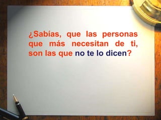 ¿Sabías, que las personas
que más necesitan de ti,
son las que no te lo dicen?
 