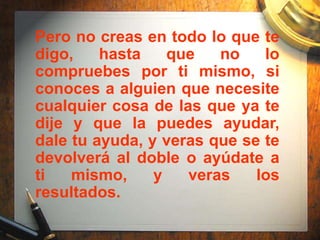 Pero no creas en todo lo que te
digo,    hasta    que   no    lo
compruebes por ti mismo, si
conoces a alguien que necesite
cualquier cosa de las que ya te
dije y que la puedes ayudar,
dale tu ayuda, y veras que se te
devolverá al doble o ayúdate a
ti   mismo,     y   veras    los
resultados.
 