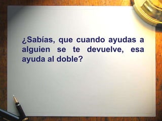 ¿Sabías, que cuando ayudas a
alguien se te devuelve, esa
ayuda al doble?
 
