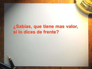 ¿Sabías, que tiene mas valor,
si lo dices de frente?
 