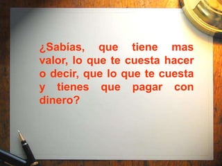 ¿Sabías, que tiene mas
valor, lo que te cuesta hacer
o decir, que lo que te cuesta
y tienes que pagar con
dinero?
 