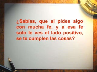 ¿Sabías, que si pides algo
con mucha fe, y a esa fe
solo le ves el lado positivo,
se te cumplen las cosas?
 