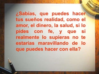 ¿Sabías, que puedes hacer
tus sueños realidad, como el
amor, el dinero, la salud, si lo
pides con fe, y que si
realmente lo supieras no te
estarías maravillando de lo
que puedes hacer con ella?
 