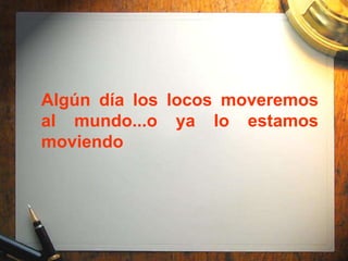 Algún día los locos moveremos
al mundo...o ya lo estamos
moviendo
 
