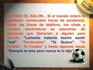 TE PASO EL BALON... Si al mundo entero le
quedaran veinticuatro horas de existencia,
todas las líneas de teléfono, los chats y
correos electrónicos se saturarían de
personas que llamarían a alguien para
decirle: "Lamento haberte hecho sentir
"mal", "Perdóname", "Te Quiero", "Te
Estimo", Te Cuidas" y hasta algunas veces
"Siempre te ame pero nunca te lo dije".
 