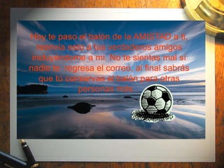 Hoy te paso el balón de la AMISTAD a ti,
  reenvía esto a tus verdaderos amigos
 incluyéndome a mi. No te sientas mal sí
nadie te regresa el correo, al final sabrás
   que tú conservas el balón para otras
             personas más...
 