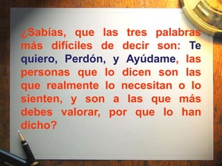 ¿Sabías, que las tres palabras
más difíciles de decir son: Te
quiero, Perdón, y Ayúdame, las
personas que lo dicen son las
que realmente lo necesitan o lo
sienten, y son a las que más
debes valorar, por que lo han
dicho?
 