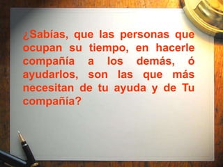 ¿Sabías, que las personas que
ocupan su tiempo, en hacerle
compañía a los demás, ó
ayudarlos, son las que más
necesitan de tu ayuda y de Tu
compañía?
 