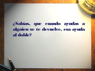 ¿Sabías, que cuando ayudas a
alguien se te devuelve, esa ayuda
al doble?
 