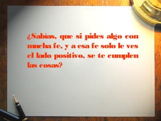¿Sabías, que si pides algo con
mucha fe, y a esa fe solo le ves
el lado positivo, se te cumplen
las cosas?
 
