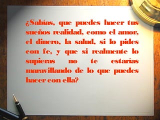 ¿Sabías, que puedes hacer tus
sueños realidad, como el amor,
el dinero, la salud, si lo pides
con fe, y que si realmente lo
supieras    no    te     estarías
maravillando de lo que puedes
hacer con ella?
 
