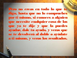 Pero no creas en todo lo que te
digo, hasta que no lo compruebes
por ti mismo, si conoces a alguien
que necesite cualquier cosa de las
que ya te dije y que la puedes
ayudar, dale tu ayuda, y veras que
se te devolverá al doble o ayúdate
a ti mismo, y veras los resultados.
 